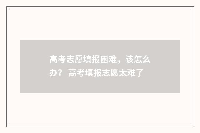高考志愿填报困难，该怎么办？ 高考填报志愿太难了