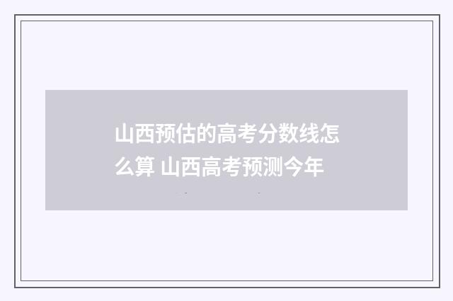 山西预估的高考分数线怎么算 山西高考预测今年