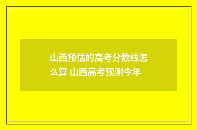 山西预估的高考分数线怎么算 山西高考预测今年
