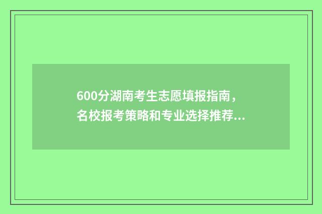 600分湖南考生志愿填报指南，名校报考策略和专业选择推荐 湖南考生600分能上985吗