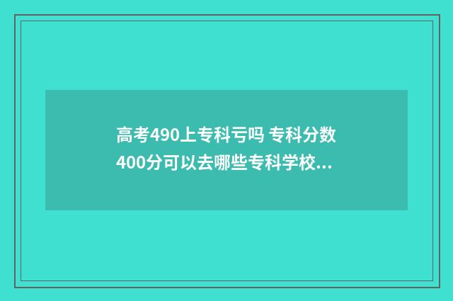 高考490上专科亏吗 专科分数400分可以去哪些专科学校为什么没被录取