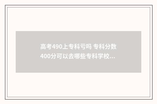 高考490上专科亏吗 专科分数400分可以去哪些专科学校为什么没被录取