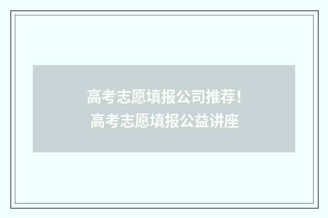 高考志愿填报公司推荐！ 高考志愿填报公益讲座