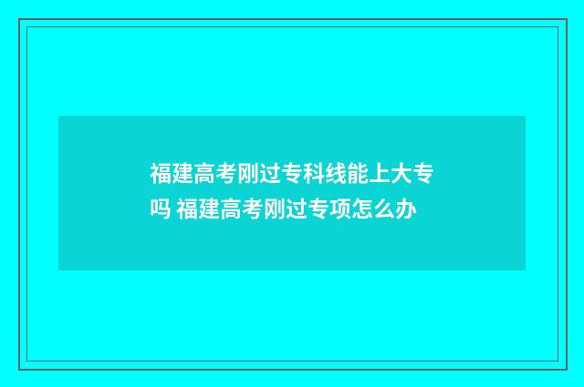 福建高考刚过专科线能上大专吗 福建高考刚过专项怎么办