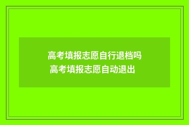 高考填报志愿自行退档吗 高考填报志愿自动退出