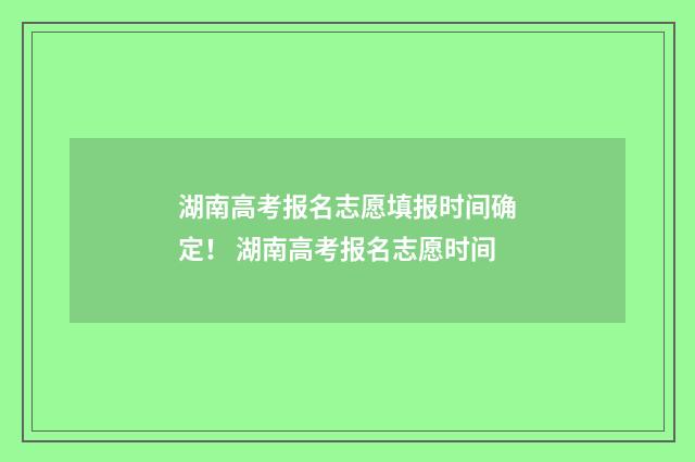 湖南高考报名志愿填报时间确定！ 湖南高考报名志愿时间