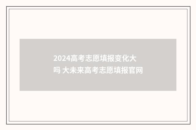 2024高考志愿填报变化大吗 大未来高考志愿填报官网