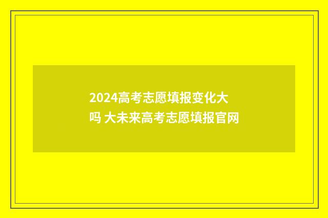 2024高考志愿填报变化大吗 大未来高考志愿填报官网