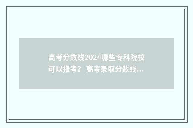 高考分数线2024哪些专科院校可以报考? 高考录取分数线一览表2024