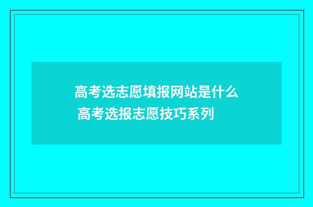 高考选志愿填报网站是什么 高考选报志愿技巧系列