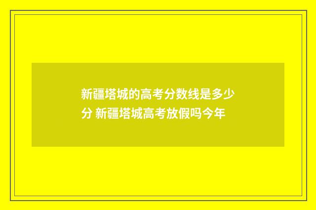 新疆塔城的高考分数线是多少分 新疆塔城高考放假吗今年