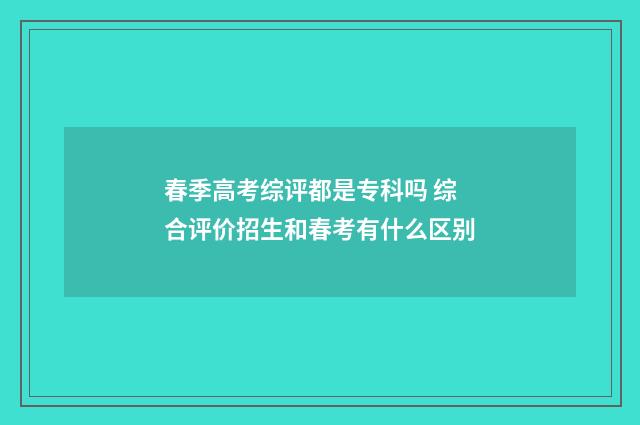春季高考综评都是专科吗 综合评价招生和春考有什么区别