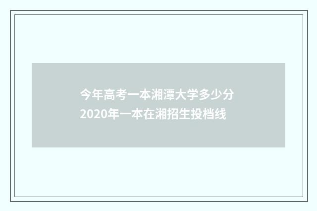 今年高考一本湘潭大学多少分 2020年一本在湘招生投档线