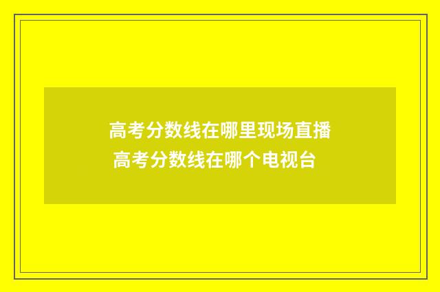 高考分数线在哪里现场直播 高考分数线在哪个电视台