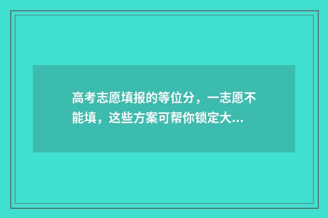 高考志愿填报的等位分,一志愿不能填,这些方案可帮你锁定大学 高考志愿如何正确填报
