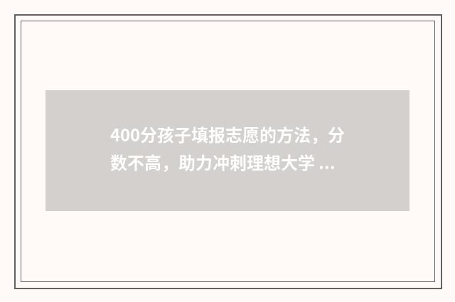 400分孩子填报志愿的方法，分数不高，助力冲刺理想大学 400分能上