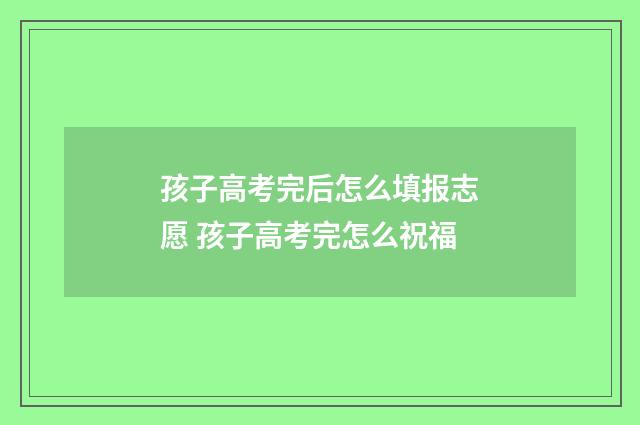 孩子高考完后怎么填报志愿 孩子高考完怎么祝福