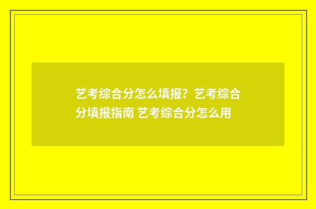 艺考综合分怎么填报？艺考综合分填报指南 艺考综合分怎么用