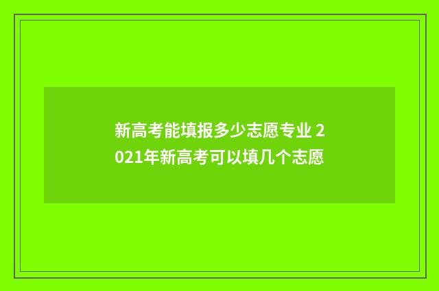 新高考能填报多少志愿专业 2021年新高考可以填几个志愿