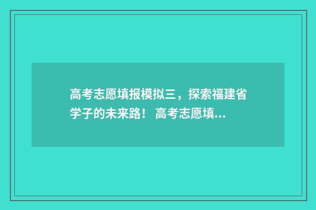 高考志愿填报模拟三，探索福建省学子的未来路！ 高考志愿填报模板完整版
