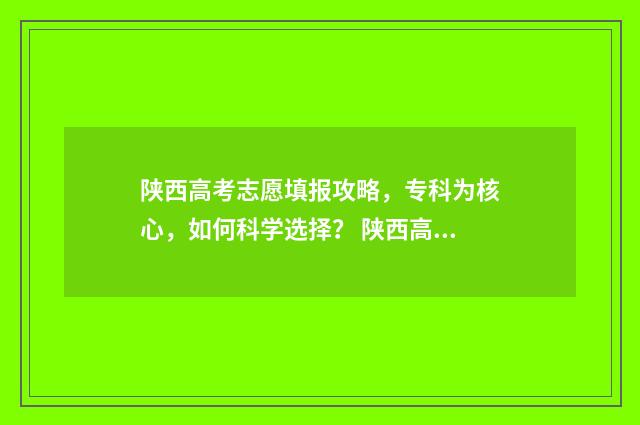 陕西高考志愿填报攻略，专科为核心，如何科学选择？ 陕西高考志愿填报表
