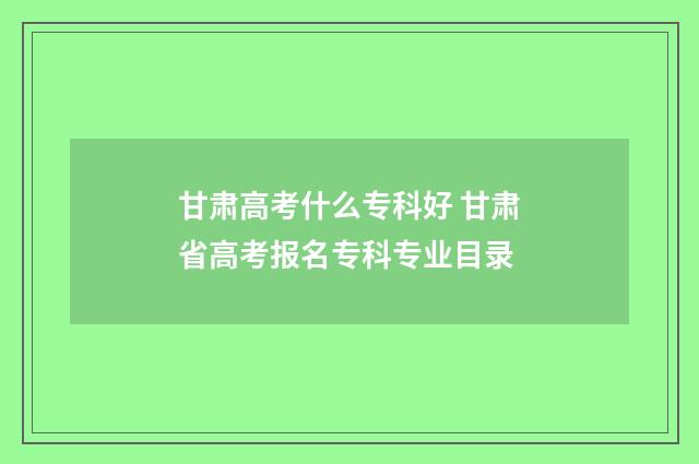 甘肃高考什么专科好 甘肃省高考报名专科专业目录