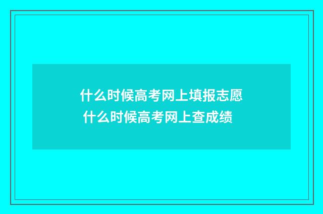 什么时候高考网上填报志愿 什么时候高考网上查成绩