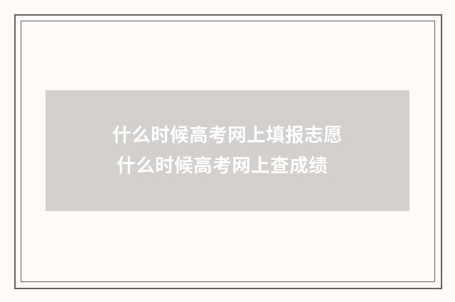 什么时候高考网上填报志愿 什么时候高考网上查成绩