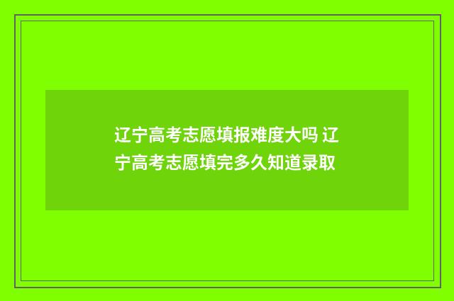 辽宁高考志愿填报难度大吗 辽宁高考志愿填完多久知道录取
