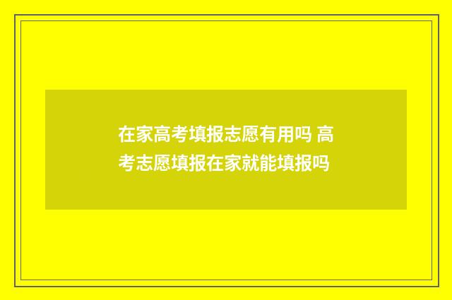 在家高考填报志愿有用吗 高考志愿填报在家就能填报吗