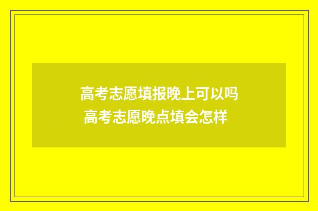 高考志愿填报晚上可以吗 高考志愿晚点填会怎样