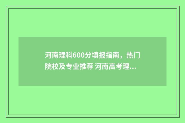 河南理科600分填报指南，热门院校及专业推荐 河南高考理科600分什么水平