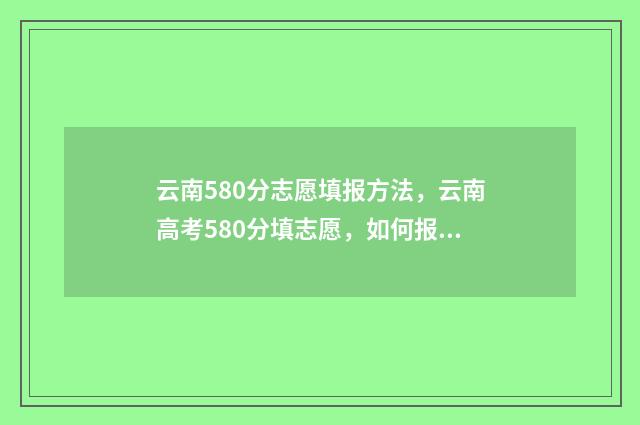 云南580分志愿填报方法，云南高考580分填志愿，如何报考院校和专业 2021云南高考580分能上什么大学