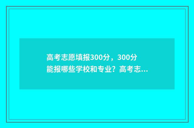 高考志愿填报300分,300分能报哪些学校和专业?高考志愿填报300分指南 高考志愿填报30个可以吗