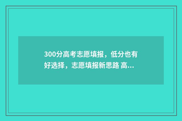 300分高考志愿填报，低分也有好选择，志愿填报新思路 高考300分报什么专业
