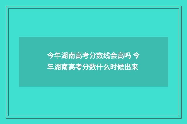 今年湖南高考分数线会高吗 今年湖南高考分数什么时候出来