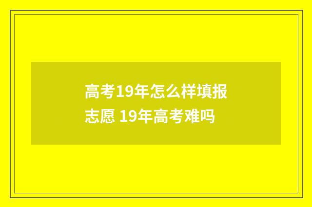 高考19年怎么样填报志愿 19年高考难吗
