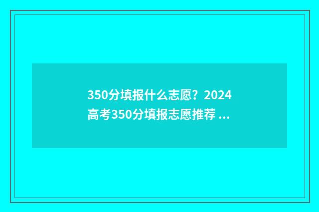 350分填报什么志愿？2024高考350分填报志愿推荐 350分报考什么大学