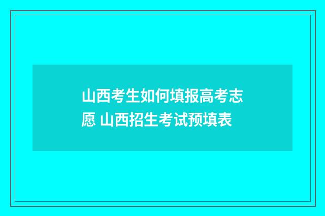 山西考生如何填报高考志愿 山西招生考试预填表