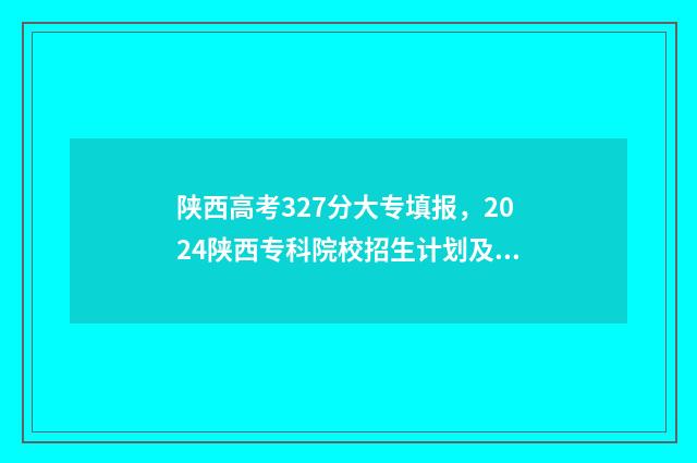 陕西高考327分大专填报,2024陕西专科院校招生计划及专业 陕西高考327分大学排名