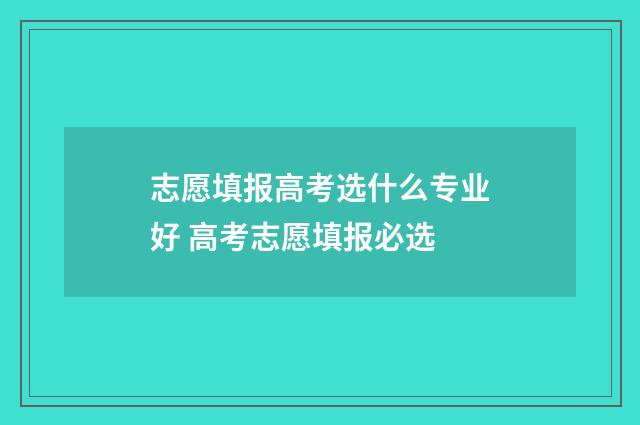 志愿填报高考选什么专业好 高考志愿填报必选