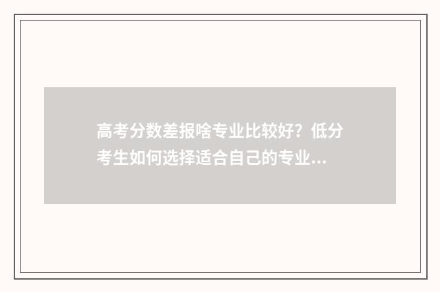高考分数差报啥专业比较好？低分考生如何选择适合自己的专业？ 高考分数差报啥专业好