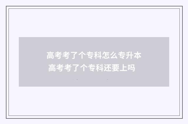 高考考了个专科怎么专升本 高考考了个专科还要上吗