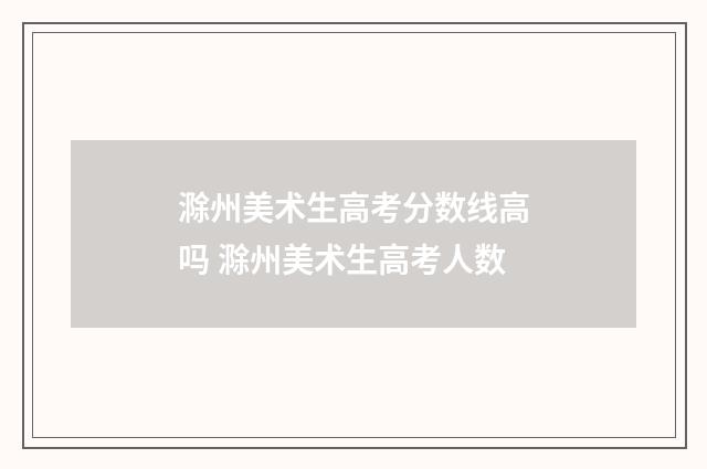 滁州美术生高考分数线高吗 滁州美术生高考人数