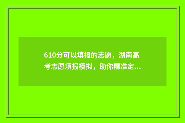 610分可以填报的志愿，湖南高考志愿填报模拟，助你精准定位心仪高校 610分可以填报的专业