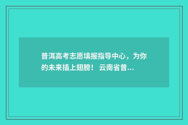 普洱高考志愿填报指导中心，为你的未来插上翅膀！ 云南省普洱市高考成绩查询
