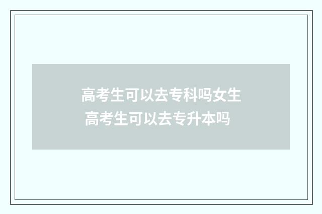 高考生可以去专科吗女生 高考生可以去专升本吗