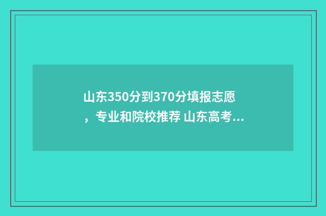 山东350分到370分填报志愿，专业和院校推荐 山东高考350分