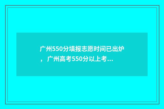 广州550分填报志愿时间已出炉， 广州高考550分以上考生填报志愿时间公布 广州高考分数500可上什么学校