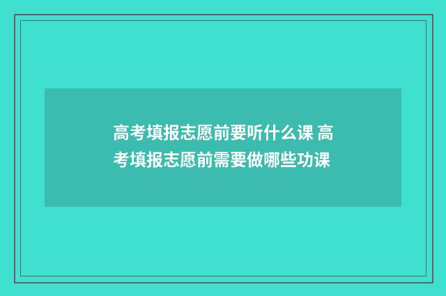 高考填报志愿前要听什么课 高考填报志愿前需要做哪些功课